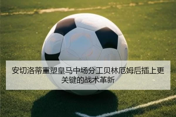 安切洛蒂重塑皇马中场分工贝林厄姆后插上更关键的战术革新